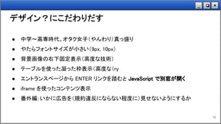 ×❏_
デザイン？にこだわりだす
12
● 中学～高専時代。オタク女子（やんわり）真っ盛り
● やたらフォントサイズが小さい（9px, 10px）
● 背景画像の右下固定表示（高度な技術）
● テーブルを使った凝った枠表示（高度な（ry
● エントランスページから ENTER リンクを踏むと JavaScript で別窓が開く
● iframe を使ったコンテンツ表示
● 番外編：いかに広告を（規約違反にならない程度に）見せないようにするか
 