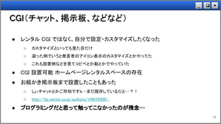 ×❏_
CGI（チャット、掲示板、などなど）
15
● レンタル CGI ではなく、自分で設定・カスタマイズしたくなった
○ カスタマイズといっても見た目だけ
○ 凝った例でいうと発言者のアイコン表示のカスタマイズとかやってた
○ これも設置例などを見てコピペとか勘とかでやっていた
● CGI 設置可能 ホームページレンタルスペースの存在
● お絵かき掲示板まで設置したこともあった
○ しぃチャットとかご存知ですｋ…まだ現存しているだと…？！
○ http://hp.vector.co.jp/authors/VA016309/
● プログラミングだと思って触ってこなかったのが残念…
 