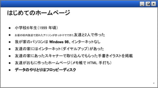 ×❏_
はじめてのホームページ
4
● 小学校６年生（1999 年頃）
● お昼の校内放送で流れたアニソンがきっかけでできた友達と2人で作った
● 我が家のパソコンは Windows 98、インターネットなし
● 友達の家にはインターネット（ダイヤルアップ）があった
● 友達の家にあったスキャナーで取り込んでもらった手書きイラストを掲載
● 友達がおもに作ったホームページ（メモ帳で HTML 手打ち）
● データのやりとりはフロッピーディスク
 