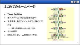×❏_
はじめてのホームページ
5
● Yahoo! GeoCities
● 無料スペース 4MB（広告表示あり）
● 背景画像、動くアイコン、などなど謎のこだ
わり
○ 容量も回線も厳しいのになんてことを
● やたら派手
● HTML 4.0、フレーム利用（ハイカラ）
 