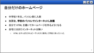×❏_
自分だけのホームページ
7
● 中学校１年生。パソコン部に入部
● 放課後、学校のパソコンでインターネットし放題
● 自分で HTML を書いてホームページを作るようになる
● 自宅にはまだインターネットは無い
○ HTML はやっぱりフロッピーディスクに保存して学校に持っていった
 