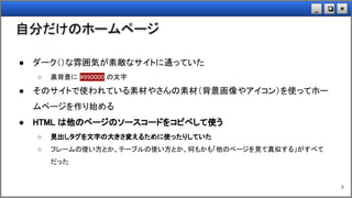 ×❏_
自分だけのホームページ
8
● ダーク（）な雰囲気が素敵なサイトに通っていた
○ 黒背景に #990000 の文字
● そのサイトで使われている素材やさんの素材（背景画像やアイコン）を使ってホー
ムページを作り始める
● HTML は他のページのソースコードをコピペして使う
○ 見出しタグを文字の大きさ変えるために使ったりしていた
○ フレームの使い方とか、テーブルの使い方とか、何もかも「他のページを見て真似する」がすべて
だった
 