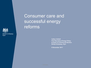 Consumer care and
successful energy
reforms
Cathy Cottrell
First Secretary Energy Policy
& Head of Commercial Section
British Embassy, Kyiv
8 December 2017
OFFICIAL
 