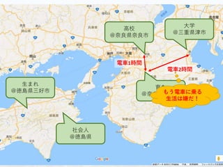 生まれ
＠徳島県三好市
育ち
＠奈良県橿原市
大学
＠三重県津市
高校
＠奈良県奈良市
社会人
＠徳島県
電車1時間
電車2時間
もう電車に乗る
生活は嫌だ！
 