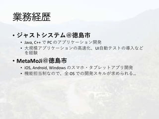 業務経歴
• ジャストシステム＠徳島市
• Java, C++ で PC のアプリケーション開発
• 大規模アプリケーションの高速化、UI自動テストの導入など
を経験
• MetaMoJi＠徳島市
• iOS, Android, Windows のスマホ・タブレットアプリ開発
• 機能担当制なので、全 OS での開発スキルが求められる…
 