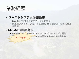 業務経歴
• ジャストシステム＠徳島市
• Java, C++ で PC のアプリケーション開発
• 大規模アプリケーションの高速化、UI自動テストの導入など
を経験
• MetaMoJi＠徳島市
• iOS, Android, Windows のスマホ・タブレットアプリ開発
• 機能担当制なので、全 OS での開発スキルが求められる…
ミスマッチ
 