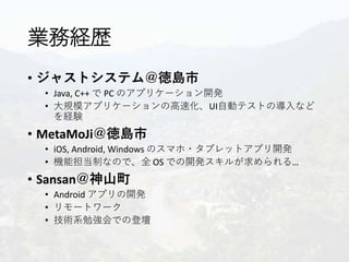 業務経歴
• ジャストシステム＠徳島市
• Java, C++ で PC のアプリケーション開発
• 大規模アプリケーションの高速化、UI自動テストの導入など
を経験
• MetaMoJi＠徳島市
• iOS, Android, Windows のスマホ・タブレットアプリ開発
• 機能担当制なので、全 OS での開発スキルが求められる…
• Sansan＠神山町
• Android アプリの開発
• リモートワーク
• 技術系勉強会での登壇
 