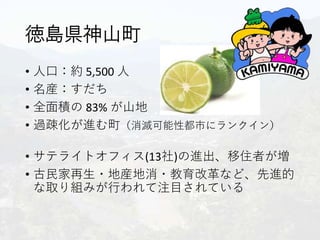 徳島県神山町
• 人口：約 5,500 人
• 名産：すだち
• 全面積の 83% が山地
• 過疎化が進む町（消滅可能性都市にランクイン）
• サテライトオフィス(13社)の進出、移住者が増
• 古民家再生・地産地消・教育改革など、先進的
な取り組みが行われて注目されている
 