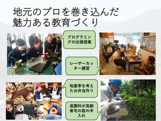 地元のプロを巻き込んだ
魅力ある教育づくり
プログラミン
グの出張授業
レーザーカッ
ター講習
地産率を考え
たお弁当作り
造園科が高齢
者宅の庭の手
入れ
 
