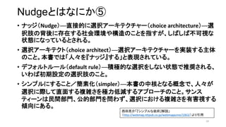 NudgeȤϤʤˤ
? ʥåNudgeֱӵĤxk`ƥ`choice architecturex
k֫α˴ڤh䘋ΤȤָФвҕ
״BˤʤäƤȤ롣
? xk`ƥȣchoice architectxk`ƥ`gװ
ΤȡǤϡˡ򡺥ʥå롹ȱFƤ롣
? ǥեȥ`루default ruleeOĤxk򤷤ʤ״BƊX롢
гOxk֫Τȡ
? ץˤ뤳ȣػsimplerкˤȤʤǡˡ
xkHֱ椹}jO͜p륢ץ`Τȡ
ƥ`gTĲT򆖤鷺xkˤ}jкҕ
Aˤ롣
10
顸ץh
http://webmag.nttpub.co.jp/webmagazine/1063/
 