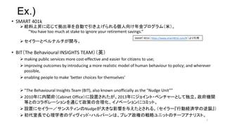 Ex.)
? SMART 401k
? oϕNˏꤸƒʤԄӤϤ낀ץࣨף
You have too much at stake to ignore your retirement savings.
? `ȥ٥ʥv롣
? BITThe Behavioural INSIGHTS TEAMӢ
? making public services more cost-effective and easier for citizens to use;
? improving outcomes by introducing a more realistic model of human behaviour to policy; and wherever
possible,
? enabling people to make better choices for themselves
? The Behavioural Insights Team (BIT), also known unofficially as the "Nudge Unit
? 2010wCabinet OfficeOä줿2013˥祤?٥`ȤƶCv
ȤȤΥܥ`ͨߤκΥ٩`˥ߥåȡ
? Oä˥`󥹥ƥNudge󤭤Ӱ푤뤨Ȥ롣`ЄӽUgѧu
? LѧߤΥǥå?ϥѩ`ϡ֥쥢ؤΑԥ˥åȤΥ`եʥꥹȡ
7
SMART 401k https://www.smart401k.com/# 
 