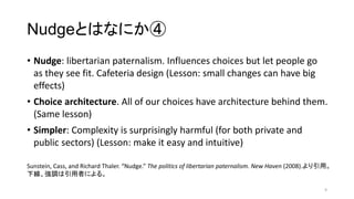 NudgeȤϤʤˤ
? Nudge: libertarian paternalism. Influences choices but let people go
as they see fit. Cafeteria design (Lesson: small changes can have big
effects)
? Choice architecture. All of our choices have architecture behind them.
(Same lesson)
? Simpler: Complexity is surprisingly harmful (for both private and
public sectors) (Lesson: make it easy and intuitive)
9
Sunstein, Cass, and Richard Thaler. Nudge. The politics of libertarian paternalism. New Haven (2008).á
¾{ߤˤ롣
 