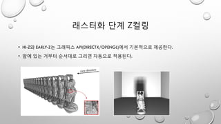 래스터화 단계 Z컬링
• HI-Z와 EARLY-Z는 그래픽스 API(DIRECTX/OPENGL)에서 기본적으로 제공한다.
• 앞에 있는 거부터 순서대로 그리면 자동으로 적용된다.
 