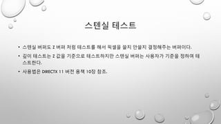 스텐실 테스트
• 스텐실 버퍼도 Z 버퍼 처럼 테스트를 해서 픽셀을 쓸지 안쓸지 결정해주는 버퍼이다.
• 깊이 테스트는 Z 값을 기준으로 테스트하지만 스텐실 버퍼는 사용자가 기준을 정하여 테
스트한다.
• 사용법은 DIRECTX 11 버전 용책 10장 참조.
 