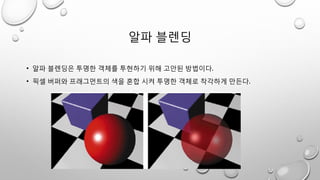 알파 블렌딩
• 알파 블렌딩은 투명한 객체를 투현하기 위해 고안된 방법이다.
• 픽셀 버퍼와 프래그먼트의 색을 혼합 시켜 투명한 객체로 착각하게 만든다.
 