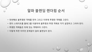 알파 블렌딩 렌더링 순서
• 첫번째로 불투명한 객체를 먼저 그리고 이후에 투명한 객체를 그린다.
• 렌더 스테이트를 플래그를 이용하여 불투명과 투명 객체로 각각 설정하고 그려야 한다.
• 투명한 객체들은 뒤에 있는 객체부터 그린다.
• 이렇게 하면 아무런 문제없이 알파 블렌딩이 된다.
 