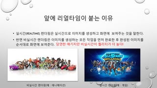 앞에 리얼타임이 붙는 이유
• 실시간(REALTIME) 렌더링은 실시간으로 이미지를 생성하고 화면에 보여주는 것을 말한다.
• 반면 비실시간 렌더링은 이미지를 생성하는 모든 작업을 먼저 완료한 후 완성된 이미지를
순서대로 화면에 보여준다.
비실시간 렌더링(예 : 애니메이션)
당연한 얘기지만 비실시간이 퀄리티가 더 높다!
실시간 렌더링(예 : 게임)
 