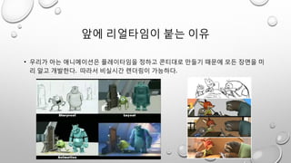 앞에 리얼타임이 붙는 이유
• 우리가 아는 애니메이션은 플레이타임을 정하고 콘티대로 만들기 때문에 모든 장면을 미
리 알고 개발한다. 따라서 비실시간 렌더링이 가능하다.
 