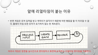 앞에 리얼타임이 붙는 이유
• 반면 게임은 유져 입력을 받고 캐릭터가 움직이기 때문에 어떤 행동을 할 지 미리알 수 없
다. 플레이 타임 또한 유저가 포기하지 않는 한 계속된다.
따라서 게임은 장면을 실시간으로 렌더링하고 화면에 보여주는 리얼타임 렌더링을 적용한다.
 
