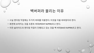 백버퍼라 불리는 이유
• 사실 렌더링 작업에는 두가지 버퍼를 이용한다. 이것을 더블 버퍼링이라 한다.
• 화면에 보여지는 것을 프론트 버퍼(FRONT BUFFER)라고 한다.
• 이전 슬라이드의 렌더링 작업이 진행되고 있는 것을 백 버퍼(BACK BUFFER)라고 한다.
 