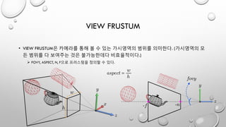VIEW FRUSTUM
• VIEW FRUSTUM은 카메라를 통해 볼 수 있는 가시영역의 범위를 의미한다. (가시영역의 모
든 범위를 다 보여주는 것은 불가능한데다 비효율적이다.)
 FOVY, ASPECT, N, F으로 프러스텀을 정의할 수 있다.
 
