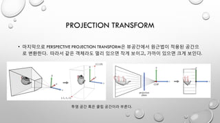 PROJECTION TRANSFORM
• 마지막으로 PERSPECTIVE PROJECTION TRANSFORM은 뷰공간에서 원근법이 적용된 공간으
로 변환한다. 따라서 같은 객체라도 멀리 있으면 작게 보이고, 가까이 있으면 크게 보인다.
투영 공간 혹은 클립 공간이라 부른다.
 