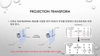 PROJECTION TRANSFORM
• 오른손 좌표계(OPENGL 해당)를 사용할 경우 Z좌표의 부호를 변경해서 왼손좌표계로 바꿔
줘야 한다. 투영 매트릭스
이유는 래스터화 단계에서 하드웨어는 왼손 좌표계를 사용하기 때문!!
Z좌표 부호 변경
 