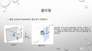 클리핑
• 클립 공간(CLIP SPACE)에서 클리핑이 진행된다.
(뷰공간)
(클립공간)
클리핑은 프러스텀(시야범위를 나타내는 모형)이 직
육면체로 된 클립공간에서 행해진다. 앞의 슬라이드
는 이해를 돕기위에 뷰공간을 기준으로 클리핑을 설
명하였다.
 