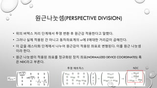 원근나눗셈(PERSPECTIVE DIVISION)
• 위의 버텍스 처리 단계에서 투영 변환 후 원근감 적용한다고 말했다.
• 그러나 실제 적용된 건 아니고 동차좌표계의 𝜔에 Z에대한 거리값이 곱해진다.
• 이 값을 래스터화 단계에서 나누어 원근감이 적용된 좌표로 변형된다. 이를 원근 나눗셈
이라 한다.
• 원근 나눗셈이 적용된 좌표를 정규화된 장치 좌표(NORMALIZED DEVICE COORDINATES) 혹
은 NDC라고 부른다.
투영 매트릭스 NDC
 