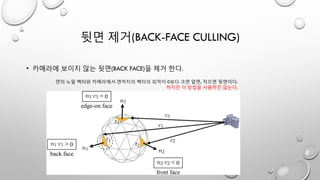 뒷면 제거(BACK-FACE CULLING)
• 카메라에 보이지 않는 뒷면(BACK FACE)을 제거 한다.
면의 노말 벡터와 카메라에서 면까지의 벡터의 외적이 0보다 크면 앞면, 작으면 뒷면이다.
하지만 이 방법을 사용하진 않는다.
 