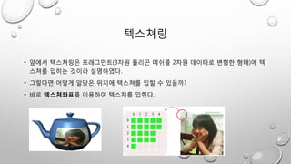 텍스쳐링
• 앞에서 텍스쳐링은 프래그먼트(3차원 폴리곤 메쉬를 2차원 데이터로 변형한 형태)에 텍
스쳐를 입히는 것이라 설명하였다.
• 그렇다면 어떻게 알맞은 위치에 텍스쳐를 입힐 수 있을까?
• 바로 텍스쳐좌표를 이용하여 텍스쳐를 입힌다.
 