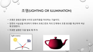 조명(LIGHTING OR ILLUMINATION)
• 조명은 광원과 물체 사이의 상호작용을 처리하는 기술이다.
• 장면의 사실성을 부과하기 위해서 프래그먼트 처리 단계에서 조명 효과를 계산하여 색상
에 반영한다.
• 자세한 설명은 다음 발표 때 추가!
 