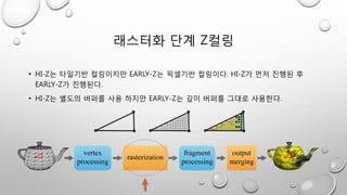 래스터화 단계 Z컬링
• HI-Z는 타일기반 컬링이지만 EARLY-Z는 픽셀기반 컬링이다. HI-Z가 먼저 진행된 후
EARLY-Z가 진행된다.
• HI-Z는 별도의 버퍼를 사용 하지만 EARLY-Z는 깊이 버퍼를 그대로 사용한다.
 