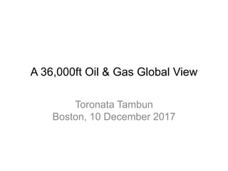 A 36,000ft Oil & Gas Global View
Toronata Tambun
Boston, 10 December 2017
 