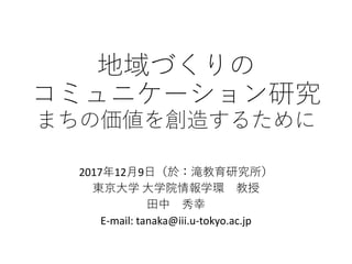地域づくりの
コミュニケーション研究
まちの価値を創造するために
2017年12月9日（於：滝教育研究所）
東京大学 大学院情報学環 教授
田中 秀幸
E-mail: tanaka@iii.u-tokyo.ac.jp
 