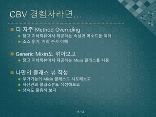 더 자주 Method Overriding
 장고 지네릭뷰에서 제공하는 속성과 메소드들 이해
 소스 읽기, 처리 순서 이해
 Generic Mixin도 섞어보고
 장고 지네릭뷰에서 제공하는 Mixin 클래스를 사용
 나만의 클래스 뷰 작성
 부가기능의 Mixin 클래스도 시도해보고
 자신만의 클래스뷰도 작성해보고
 상속도 활용해 보자
11 / 12
 