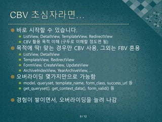  바로 시작할 수 있습니다.
 ListView, DetailView, TemplateView, RedirectView
 CBV 활용 목적 이해 (구두로 이해할 정도면 됨)
 목적에 딱! 맞는 경우만 CBV 사용, 그외는 FBV 혼용
 ListView, DetailView
 TemplateView, RedirectView
 FormView, CreateView, UpdateView
 ArchiveIndexView, YearArchiveView, …
 오버라이딩 몇가지만으로 가능함
 model, queryset, template_name, form_class, success_url 등
 get_queryset(), get_context_data(), form_valid() 등
 경험이 쌓이면서, 오버라이딩을 늘려 나감
9 / 12
 