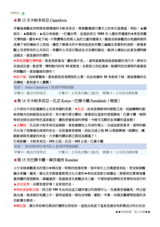 ★★府城旅遊 從心出發★★
★第 13 天卡帕多其亞 Cappadocia
早餐後參觀具有特殊地理環境的卡帕多其亞，將參觀幾個巧奪天工的奇石造景區，例如：▲蘑
菇谷、▲駱駝岩、▲烏沙奇城堡、◎打獵谷等，並造訪西元 1985 年入選世界遺產的★果里美露
天博物館，還有★地下城，不禁讚嘆自然與人為的力量同樣偉大；爾後安排參觀西台地國時期所
流傳下來的傳統手工地毯，讓您了解著名的中東地毯是如何費工編織及其質料的差距，接著參
觀土耳其特有的土耳其石，美麗的土耳其石製成各式各樣的飾品，歐洲人傳說以此當為禮物贈
送親友，就是最好的禮物。
★果里美露天博物館：果里美原意為「讓你看不見」，當時基督教徒就是躲避於洞穴中，將岩石
改造成住屋、教堂等，博物館內約有 30 座教堂，全都是九世紀過後，躲避阿拉伯軍隊的基督徒
所開鑿的，都是藝術的傑作！
★地下城：因地質關係，當地都是容易開挖的土質，在此地擁有 30 多座地下城，裡面複雜的生
活機制，都相當令人驚艷！
住宿： Suhan Cappadocia 5 星或同等級旅館
早餐 O：飯店內用美式 中餐 O：土耳其式餐(三道式) 晚餐 O：土耳其式風味餐
★第 14 天卡帕多其亞－孔亞 Konya－巴穆卡麗 Pamukkale（棉堡）
上午前往中世紀塞爾柱土耳其帝國的首都：★孔亞，此地是穆斯林的朝聖之地，因旋轉舞的創
始者梅夫拉納就是在此終老；其中會行經古驛站。接著前往溫泉的度假勝地：巴慕卡麗，晚間
特別安排住宿於特色溫泉飯店，讓您舒緩旅途的勞頓，今晚可沉醉於此美麗的溫泉鄉！
▲古驛站：孔亞到卡帕多其亞這條路，曾是塞爾柱土耳其的領土，沿途盜匪相當多，當時的蘇
丹王為了保障過往商旅的安全，及促進貿易發展，因此沿途上每 40 公理就興建一座驛站，讓
駱駝商隊有適當的休息，大多數的驛站都已經成為廢墟了！
行車距離：卡帕多其亞－243 公里－孔亞－365 公里－巴慕卡麗
住宿： RICHMOND HOTEL 4 星或同等級旅館
早餐 O：飯店內用美式 中餐 O：土耳其式餐(三道式) 晚餐 O：土耳其式風味餐
★第 15 天巴穆卡麗－庫莎達西 Kusadasi
上午安排參觀著名的雪白★棉花堡，特殊的地理奇景，每年吸引上百萬遊客到此，更安排參觀
融合希臘、羅馬、猶太及早期基督教等文化元素的★希拉波里斯古城遺址；接著前往愛情海邊
最美麗的度假勝地：庫薩達西，抵達後首先參觀皮衣工廠，可看到當地模特兒穿著時尚流行的
▲皮衣走秀，品質相當好唷！並夜宿於此。
★希拉波里斯古城：西元前 190 年由貝加孟王國所建立的度假中心，先後接受過羅馬、拜占庭
統治過，後來毀於地震之中，當時這裡是一個包含神殿、劇院、市集、浴場及醫療等設施的多
功能養生勝地。
★棉花堡：潔白有如棉花築成的獨特自然地形，這是由地底下溫泉流過含有鈣質成分的石灰岩
 