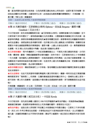 ★★府城旅遊 從心出發★★
層，富含鈣質的溫泉冒出地表後，白色的鈣質沉澱在地表上所形成的，並經年累月的堆積，形
成如此壯觀的自然奇觀；古羅馬時代以來，此地就成為貴族專屬的療養勝地！ 行車距離：巴
慕卡麗－182 公里－庫薩達西
住宿： ALKOCLAR HOTEL 5 星或同等級旅館
早餐 O：飯店內用美式 中餐 O：西式料理(三道式) 晚餐 O：西式套餐(三道式)
★第 16 天庫莎達西－艾菲索斯(以弗所) Ephesus－貝加孟 Bergama－嘉那卡麗
Canakkale（艾法力克）
今日行程安排，首先安排參觀聖經名城：★艾菲索斯(以弗所)，面積相當廣大的古城遺跡，至今
已經有兩千多年的歷史了，當時經過希臘文化的洗禮後，又歷經羅馬帝國幾位帝王的改建，造
就當時的興盛；接著安排參觀基督教聖地的★聖母瑪麗亞故居。接著專車前往希臘羅馬時期的
★貝加孟遺址，曾經這裡也是帝國的首都，位於聳立的山頂上遠眺迷人的愛情海；接續前往曾
經歷史中發生過最重要戰役的軍事重地：嘉那卡麗，土國士兵曾在此與英、法、奧等國軍隊發
生激戰，有 25 萬士兵於此戰役中殉難，故此港口意義非比尋常。
★艾菲索斯遺跡：現今的遺跡於二十世紀初陸續挖掘出土，可看見大理石鋪面的街道、古代的
市集、體育場、劇場、神殿或圖書館等宏偉的遺跡；史料中表示，艾菲索斯於西元 17 年時歷經
一次大地震，後來羅馬人展開修補動作，而後因基督教文明的興起，此古城才逐漸被棄置；但
這還是地中海東部地區保存最完整的古都，也是世界上最大的希臘羅馬古城，更被聯合國教科
文組織也列為世界遺產，是必看的景點唷！
★聖母瑪麗亞故居：傳說耶穌被盯上十字架後，聖母瑪麗亞由聖約翰陪同離開巴勒斯坦並遷居
至此安度晚年。
★貝加孟衛城：在此可見到當時帝國的興盛與人類文明的偉大，顯赫一時的貝加孟王朝達到巔
峰時期更享有「雅典第二」的美稱，北邊的衛城就是當時希臘文明中心，陡峭的山壁上更有一
座可容納一萬人的大型劇場，這是遺址中最完整也是最雄偉的建築，更可俯瞰整個貝加孟市區
哦！
行車距離：庫薩達西－45 公里－艾菲索斯－72 公里－貝加孟－195 公里－嘉那卡麗
住宿： TUSAN HOTEL 4 星或同等級旅館
早餐 O：飯店內用美式 中餐 O：西式料理(三道式) 晚餐 O：西式料理(三道式)
★第 17 天嘉那卡麗（或艾法力克）－卡瓦拉 Kavala
今日行程安排，首先前往參觀入選西元 1986 年世界遺產的★特洛伊遺址。而後搭乘★渡輪通
過達達尼爾海峽，抵達對岸後專車前往土耳其希臘的邊界；接著前往卡瓦拉！
★特洛伊遺址：這是古詩人荷馬筆下所記載之木馬屠城紀中的歷史遺址，已經有三千多年的歷
史，西元 1871 年考古學家在此挖掘，才發現此地並不只是神話故事中的地名，出土的遺跡深
達九層，各層都清楚顯示出不同時代的發展；靠近門口處還有一座巨型仿古模型的木馬可拍照
唷！
 