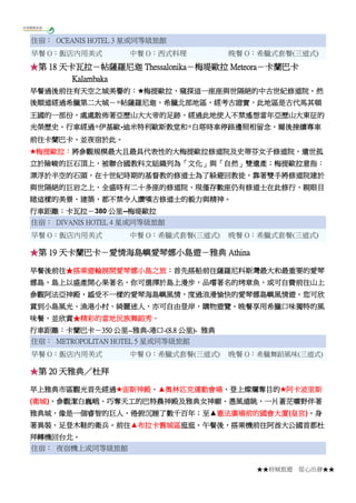 ★★府城旅遊 從心出發★★
住宿： OCEANIS HOTEL 3 星或同等級旅館
早餐 O：飯店內用美式 中餐 O：西式料理 晚餐 O：希臘式套餐(三道式)
★第 18 天卡瓦拉－帖薩羅尼迦 Thessalonika－梅堤歐拉 Meteora－卡蘭巴卡
Kalambaka
早餐過後前往有天空之城美譽的：★梅提歐拉，窺探這一座座與世隔絕的中古世紀修道院。然
後順道經過希臘第二大城－◎帖薩羅尼迦，希臘北部地區，經考古證實，此地區是古代馬其頓
王國的一部份，處處散佈著亞歷山大大帝的足跡，經過此地使人不禁遙想當年亞歷山大東征的
光榮歷史。行車經過◎伊基歐-迪米特利歐斯教堂和◎白塔時車停路邊照相留念，爾後接續專車
前往卡蘭巴卡，並夜宿於此。
★梅提歐拉：將參觀規模最大且最具代表性的大梅提歐拉修道院及史蒂芬女子修道院，遺世孤
立於險峻的巨石頂上，被聯合國教科文組織列為「文化」與「自然」雙遺產；梅提歐拉意指：
漂浮於半空的石頭，在十世紀時期的基督教的修道士為了躲避回教徒，靠著雙手將修道院建於
與世隔絕的巨岩之上，全盛時有二十多座的修道院，現僅存數座仍有修道士在此修行，親眼目
睹這樣的美景、建築，都不禁令人讚嘆古修道士的毅力與精神。
行車距離：卡瓦拉－380 公里--梅堤歐拉
住宿： DIVANIS HOTEL 4 星或同等級旅館
早餐 O：飯店內用美式 中餐 O：希臘式套餐(三道式) 晚餐 O：希臘式套餐(三道式)
★第 19 天卡蘭巴卡－愛情海島嶼愛琴娜小島遊－雅典 Athina
早餐後前往★搭乘遊輪展開愛琴娜小島之旅：首先搭船前往薩羅尼科斯灣最大和最重要的愛琴
娜島，島上以盛產開心果著名，你可選擇於島上漫步，品嚐著名的烤章魚，或可自費前往山上
參觀阿法亞神殿，感受不一樣的愛琴海島嶼風情，度過浪漫愉快的愛琴娜島嶼風情遊。您可欣
賞到小島風光、漁港小村、綺麗迷人，亦可自由登岸，購物遊覽。晚餐享用希臘口味獨特的風
味餐，並欣賞★精彩的當地民族舞蹈秀。
行車距離：卡蘭巴卡－350 公里--雅典-港口-(8.8 公里)- 雅典
住宿： METROPOLITAN HOTEL 5 星或同等級旅館
早餐 O：飯店內用美式 中餐 O：希臘式套餐(三道式) 晚餐 O：希臘舞蹈風味(三道式)
★第 20 天雅典／杜拜
早上雅典市區觀光首先經過★宙斯神殿、▲奧林匹克運動會場、登上燦爛奪目的★阿卡波里斯
(衛城)、參觀潔白巍峨、巧奪天工的巴特農神殿及雅典女神廟、憑風遠眺，一片蒼茫曠野伴著
雅典城，像是一個睿智的巨人，倦俯沉睡了數千百年；至▲憲法廣場前的國會大廈(皇宮)，身
著異裝、足登木鞋的衛兵。前往▲布拉卡舊城區逛逛。午餐後，搭乘機前往阿酋大公國首都杜
拜轉機回台北。
住宿： 夜宿機上或同等級旅館
 