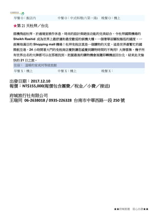 ★★府城旅遊 從心出發★★
早餐 O：飯店內 中餐 O：中式料理(六菜一湯) 晚餐 O：機上
★第 21 天杜拜／台北
搭機飛返杜拜，於過境室稍作休息，時尚的設計與絕佳功能的完美結合，令杜拜國際機場的
Sheikh Rashid 成為世界上最舒適和最受歡迎的候機大樓。一個奢華卻關稅極低的國度，一
座琳琅滿目的 Shopping mall 機場！杜拜免稅店真是一個購物的天堂，這是世界最繁忙的國
際航空港，24 小時開著大門的免稅商店覺對讓您感覺到購物時間的不夠用! 大牌雲集，幾乎所
有世界出名的大牌都可以在那裡找到。把握最後的購物機會後隨即轉機返回台北，結束此次愉
快的 21 日之旅。
住宿： 溫暖的家或同等級旅館
早餐 X：機上 中餐 X：機上 晚餐 X：
出發日期：2017.12.10
報價：NT$155,000(報價包含團費／稅金／小費／接送)
府城旅行社有限公司
王瑞同 06-2638018 / 0935-226328 台南市中華西路一段 250 號
 