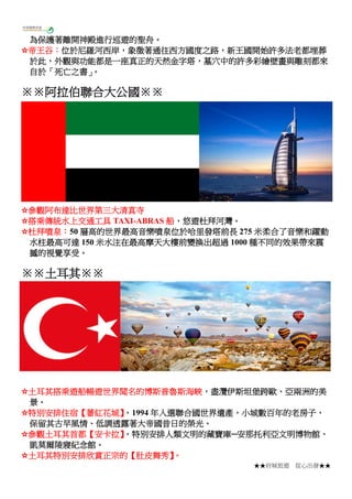 ★★府城旅遊 從心出發★★
為保護著離開神殿進行巡遊的聖舟。
☆帝王谷：位於尼羅河西岸，象徵著通往西方國度之路，新王國開始許多法老都埋葬
於此，外觀與功能都是一座真正的天然金字塔，墓穴中的許多彩繪壁畫與雕刻都來
自於「死亡之書」。
※※阿拉伯聯合大公國※※
☆參觀阿布達比世界第三大清真寺
☆搭乘傳統水上交通工具 TAXI-ABRAS 船，悠遊杜拜河灣。
☆杜拜噴泉：50 層高的世界最高音樂噴泉位於哈里發塔前長 275 米柔合了音樂和躍動
水柱最高可達 150 米水注在最高摩天大樓前變換出超過 1000 種不同的效果帶來震
撼的視覺享受。
※※土耳其※※
☆土耳其搭乘遊船暢遊世界聞名的博斯普魯斯海峽，盡灠伊斯坦堡跨歐、亞兩洲的美
景。
☆特別安排住宿【蕃紅花城】，1994 年入選聯合國世界遺產，小城數百年的老房子，
保留其古早風情、低調透露著大帝國昔日的榮光。
☆參觀土耳其首都【安卡拉】，特別安排人類文明的藏寶庫─安那托利亞文明博物館、
凱莫爾陵寢紀念館。
☆土耳其特別安排欣賞正宗的【肚皮舞秀】。
 
