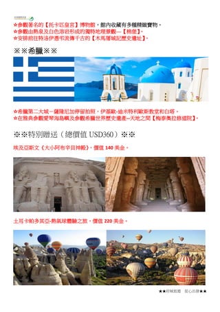★★府城旅遊 從心出發★★
☆參觀著名的【托卡匹皇宮】博物館，館內收藏有多種精緻寶物。
☆參觀由熱泉及白色溶岩形成的獨特地理景觀—【棉堡】。
☆安排前往特洛伊憑弔流傳千古的【木馬屠城記歷史遺址】。
※※希臘※※
☆希臘第二大城－薩隆尼加停留拍照，伊基歐-迪米特利歐斯教堂和白塔。
☆在雅典參觀愛琴海島嶼及參觀希臘世界歷史遺產--天地之間【梅泰奧拉修道院】。
※※特別贈送（總價值 USD360）※※
埃及亞斯文《大小阿布辛貝神殿》，價值 140 美金。
土耳卡帕多其亞-熱氣球體驗之旅，價值 220 美金。
 