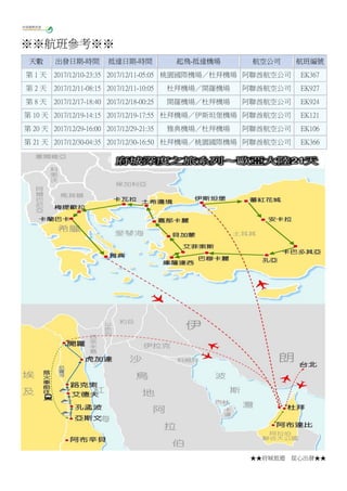 ★★府城旅遊 從心出發★★
※※航班參考※※
天數 出發日期-時間 抵達日期-時間 起飛-抵達機場 航空公司 航班編號
第 1 天 2017/12/10-23:35 2017/12/11-05:05 桃園國際機場／杜拜機場 阿聯酋航空公司 EK367
第 2 天 2017/12/11-08:15 2017/12/11-10:05 杜拜機場／開羅機場 阿聯酋航空公司 EK927
第 8 天 2017/12/17-18:40 2017/12/18-00:25 開羅機場／杜拜機場 阿聯酋航空公司 EK924
第 10 天 2017/12/19-14:15 2017/12/19-17:55 杜拜機場／伊斯坦堡機場 阿聯酋航空公司 EK121
第 20 天 2017/12/29-16:00 2017/12/29-21:35 雅典機場／杜拜機場 阿聯酋航空公司 EK106
第 21 天 2017/12/30-04:35 2017/12/30-16:50 杜拜機場／桃園國際機場 阿聯酋航空公司 EK366
 