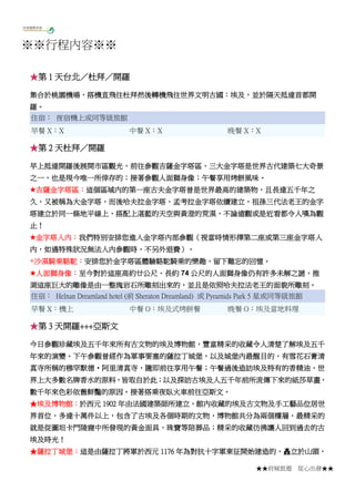 ★★府城旅遊 從心出發★★
※※行程內容※※
★第 1 天台北／杜拜／開羅
集合於桃園機場，搭機直飛往杜拜然後轉機飛往世界文明古國：埃及，並於隔天抵達首都開
羅。
住宿： 夜宿機上或同等級旅館
早餐 X：X 中餐 X：X 晚餐 X：X
★第 2 天杜拜／開羅
早上抵達開羅後展開市區觀光，前往參觀吉薩金字塔區，三大金字塔是世界古代建築七大奇景
之一，也是現今唯一所倖存的；接著參觀人面獅身像；午餐享用烤餅風味。
★吉薩金字塔區：這個區域內的第一座古夫金字塔曾是世界最高的建築物，且長達五千年之
久，又被稱為大金字塔，而後哈夫拉金字塔、孟考拉金字塔依續建立，祖孫三代法老王的金字
塔建立於同一條地平線上，搭配上湛藍的天空與黃澄的荒漠，不論遠觀或是近看都令人嘆為觀
止！
★金字塔入內：我們特別安排您進入金字塔內部參觀（視當時情形擇第二座或第三座金字塔入
內，如遇特殊狀況無法入內參觀時，不另外退費）。
◎沙漠騎乘駱駝：安排您於金字塔區體驗駱駝騎乘的樂趣，留下難忘的回憶。
★人面獅身像：至今對於這座高約廿公尺、長約 74 公尺的人面獅身像仍有許多未解之謎，推
測這座巨大的雕像是由一整塊岩石所雕刻出來的，並且是依照哈夫拉法老王的面貌所雕刻。
住宿： Helnan Dreamland hotel (前 Sheraton Dreamland) 或 Pyramids Park 5 星或同等級旅館
早餐 X：機上 中餐 O：埃及式烤餅餐 晚餐 O：埃及當地料理
★第 3 天開羅+++亞斯文
今日參觀珍藏埃及五千年來所有古文物的埃及博物館，豐富精采的收藏令人清楚了解埃及五千
年來的演變。下午參觀曾經作為軍事要塞的薩拉丁城堡，以及城堡內最醒目的，有雪花石膏清
真寺所稱的穆罕默德‧阿里清真寺，隨即前往享用午餐；午餐過後造訪埃及特有的香精油，世
界上大多數名牌香水的原料，皆取自於此；以及探訪古埃及人五千年前所流傳下來的紙莎草畫，
數千年來色彩依舊鮮豔的原因。接著搭乘夜臥火車前往亞斯文。
★埃及博物館：於西元 1902 年由法國建築師所建立，館內收藏的埃及古文物及手工藝品位居世
界首位，多達十萬件以上，包含了古埃及各個時期的文物，博物館共分為兩個樓層，最精采的
就是從圖坦卡門陵寢中所發現的黃金面具、珠寶等陪葬品；精采的收藏彷彿讓人回到過去的古
埃及時光！
★薩拉丁城堡：這是由薩拉丁將軍於西元 1176 年為對抗十字軍東征開始建造的，矗立於山頭，
 