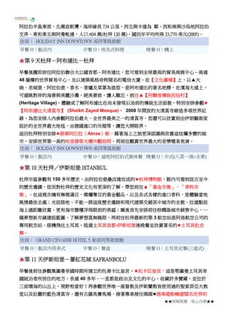 ★★府城旅遊 從心出發★★
阿拉伯半島東部，北瀕波斯灣，海岸線長 734 公里。西北與卡達為 鄰、西和南與沙烏地阿拉伯
交界、東和東北與阿曼毗連。人口:404 萬(杜拜 120 萬)。國民年平均所得 23,770 美元(2005)。
住宿： HOLIDAY INN DOWNTOWN 或同等級旅館
早餐 O：飯店內 中餐 O：埃及式料理 晚餐 O：機上
★第 9 天杜拜－阿布達比－杜拜
早餐後隨即前往阿拉伯聯合大公國首都－阿布達比，您可看到全球最高的貿易商展中心－高達
48 層樓的世界貿易中心，及以建築風格奇特聞名的電信大廈。在【文化廣場】上，以▲大
砲、老城堡、阿拉伯壺、香水、香爐及菜罩為造型，是阿布達比的著名地標。在濱海大道上，
可遠眺對岸的海景與美麗沙灘，絕美景致，讓人難忘。前往▲【阿聯酋傳統民俗村】
(Heritage Village)，體驗或了解阿布達比在尚未發現石油前的傳統生活面貌。特別安排參觀★
【阿布達比大清真寺】 (Sheikh Zayed Mosque)， 2008 年開放的大清真寺締造多項世界記
錄，為您安排入內參觀阿拉伯最大、全世界最美之一的清真寺，您還可以欣賞到由伊朗藝術家
設計的全世界最大地毯，由德國進口的吊燈等，讓您大開眼界。
返回杜拜特別安排★搭乘阿巴拉（Abras）船，藉著海上之旅更深認識與欣賞這炫爛多變的城
市。安排世界第一高的哈里發塔大樓外觀拍照，再前往觀賞世界最大的音樂噴泉表演。
住宿： HOLIDAY INN DOWNTOWN 或同等級旅館
早餐 O：飯店內 中餐 O：道地阿拉伯式風味餐 晚餐 O：中式(八菜一湯+水果)
★第 10 天杜拜／伊斯坦堡 ISTANBUL
杜拜市區參觀有 150 多年歷史，由阿拉伯堡壘改建而成的★杜拜博物館，館內可看到從古至今
的歷史遺蹟，從而對杜拜的歷史文化有更深的了解。帶您前往▲「黃金市集」、「香料市
集」，在這裡亦擁有琳瑯滿目、燦爛奪目的黃金藝品，以及各式各樣的進口香科，是體驗當地
風情最佳去處；光從陸地，不能一探這座歷史遺跡和現代建築交錯其中城市的全貌，拉遠點從
海上遠距離欣賞，更有海市蜃樓浮現眼前的美感；爾後首先安排前往棕櫚島城市銷售中心，一
窺夢想新市鎮建設藍圖，了解夢想真無極限。再前往杜拜最新的第 3 航空站是阿酋航空公司的
專用航空站，搭機飛往土耳其。抵達土耳其首都-伊斯坦堡後晚餐並欣賞著名的★土耳其肚皮
舞。
住宿： GRAND CEVAHIR HOTEL 5 星或同等級旅館
早餐 O：飯店內用美式 中餐 O：餐盒 晚餐 O：土耳其式餐(三道式)
★第 11 天伊斯坦堡－蕃紅花城 SAFRANBOLU
早餐後前往參觀奧圖曼帝國時期所建立的托普卡比皇宮。★托卡匹皇宮：這是鄂圖曼土耳其帝
國統治者所居住的地方，長達 40 多年，一直都是政治及文化的中心，收藏許多寶藏，並位於
三面環海的山丘上，視野相當好！再參觀世界唯一基督教及伊斯蘭教皆使用過的聖索菲亞大教
堂以及壯麗的藍色清真寺，還有古羅馬賽馬場，接著專車接往碼頭★搭乘遊船暢遊聞名世界的
 