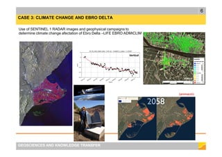 6
GEOSCIENCES AND KNOWLEDGE TRANSFER
CASE 3: CLIMATE CHANGE AND EBRO DELTA
Use of SENTINEL 1 RADAR images and geophysical campaigns to
determine climate change afectation of Ebro Delta –LIFE EBRO ADMICLIM
(animació)
 