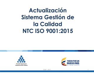 Actualización
Sistema Gestión de
la Calidad
NTC ISO 9001:2015
ESAP - 2017 1
 