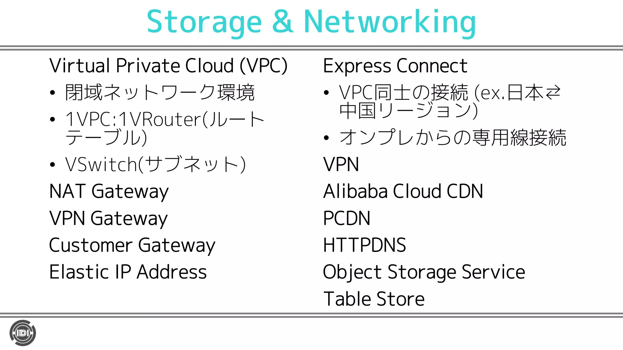 Storage & Networking
Virtual Private Cloud (VPC)
• 閉域ネットワーク環境
• 1VPC:1VRouter(ルート
テーブル)
• VSwitch(サブネット)
NAT Gateway
VPN Gateway
Customer Gateway
Elastic IP Address
Express Connect
• VPC同士の接続 (ex.日本⇄
中国リージョン)
• オンプレからの専用線接続
VPN
Alibaba Cloud CDN
PCDN
HTTPDNS
Object Storage Service
Table Store
 