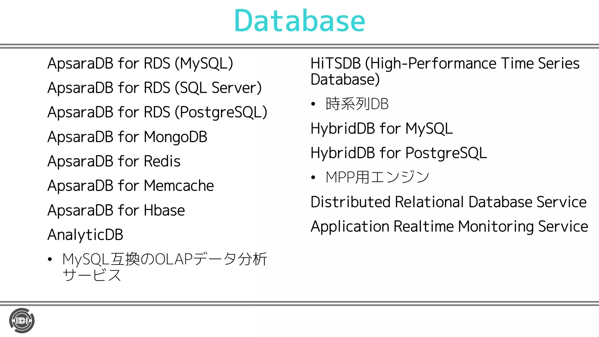 Database
ApsaraDB for RDS (MySQL)
ApsaraDB for RDS (SQL Server)
ApsaraDB for RDS (PostgreSQL)
ApsaraDB for MongoDB
ApsaraDB for Redis
ApsaraDB for Memcache
ApsaraDB for Hbase
AnalyticDB
• MySQL互換のOLAPデータ分析
サービス
HiTSDB (High-Performance Time Series
Database)
• 時系列DB
HybridDB for MySQL
HybridDB for PostgreSQL
• MPP用エンジン
Distributed Relational Database Service
Application Realtime Monitoring Service
 